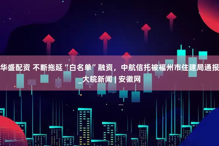 华盛配资 不断拖延“白名单”融资，中航信托被福州市住建局通报_大皖新闻 | 安徽网