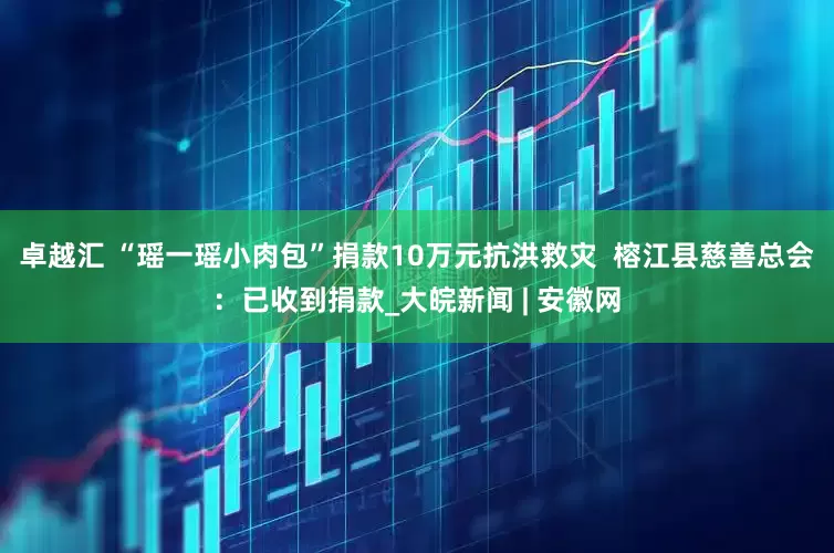 卓越汇 ﻿“瑶一瑶小肉包”捐款10万元抗洪救灾  榕江县慈善总会：已收到捐款_大皖新闻 | 安徽网