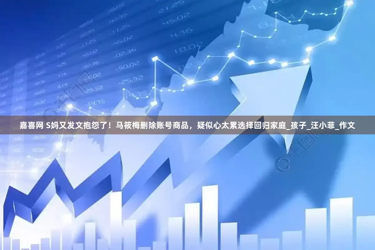 嘉喜网 S妈又发文抱怨了！马筱梅删除账号商品，疑似心太累选择回归家庭_孩子_汪小菲_作文
