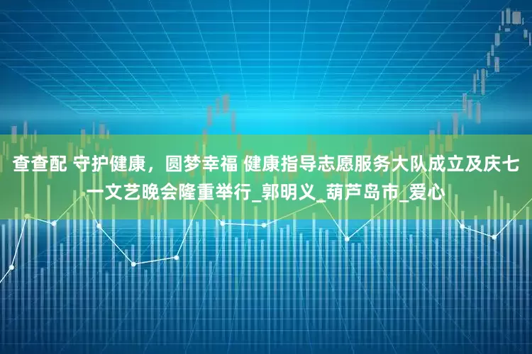 查查配 守护健康，圆梦幸福 健康指导志愿服务大队成立及庆七一文艺晚会隆重举行_郭明义_葫芦岛市_爱心