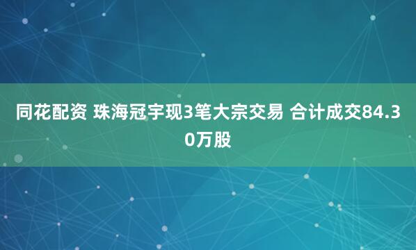 同花配资 珠海冠宇现3笔大宗交易 合计成交84.30万股