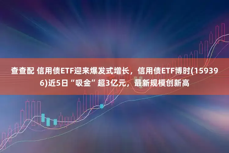 查查配 信用债ETF迎来爆发式增长，信用债ETF博时(159396)近5日“吸金”超3亿元，最新规模创新高