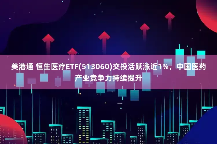 美港通 恒生医疗ETF(513060)交投活跃涨近1%，中国医药产业竞争力持续提升