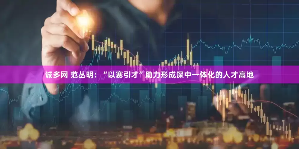 诚多网 范丛明：“以赛引才”助力形成深中一体化的人才高地