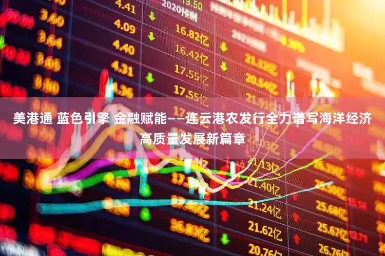 美港通 蓝色引擎 金融赋能——连云港农发行全力谱写海洋经济高质量发展新篇章