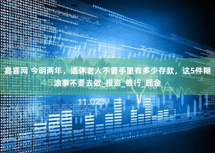嘉喜网 今明两年，退休老人不管手里有多少存款，这5件糊涂事不要去做_投资_银行_现金