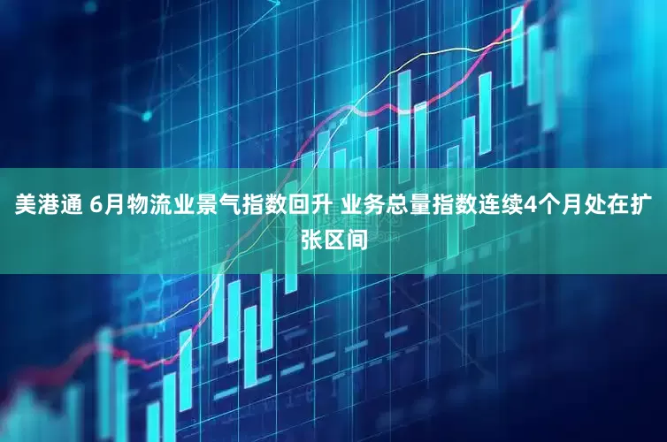 美港通 6月物流业景气指数回升 业务总量指数连续4个月处在扩张区间