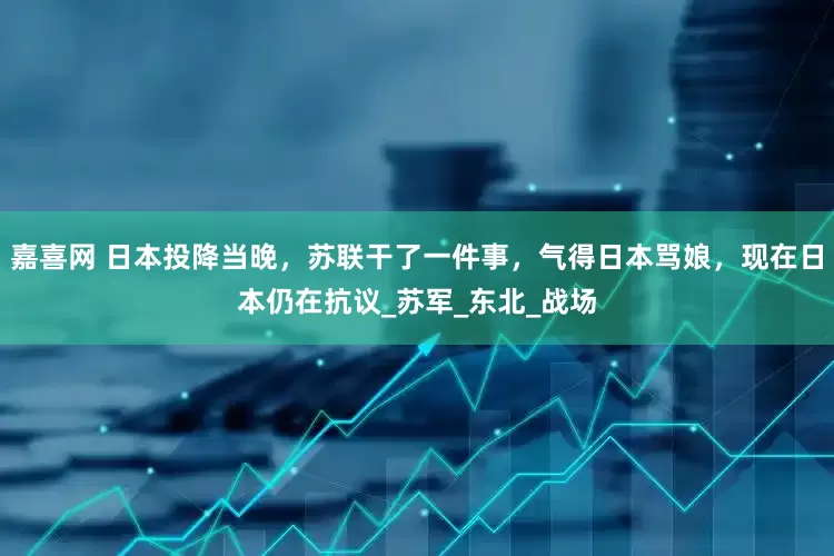嘉喜网 日本投降当晚，苏联干了一件事，气得日本骂娘，现在日本仍在抗议_苏军_东北_战场