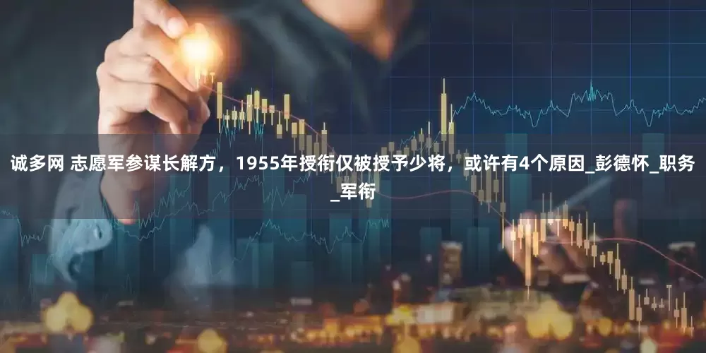 诚多网 志愿军参谋长解方，1955年授衔仅被授予少将，或许有4个原因_彭德怀_职务_军衔