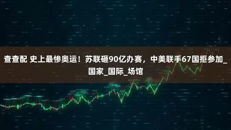 查查配 史上最惨奥运！苏联砸90亿办赛，中美联手67国拒参加_国家_国际_场馆