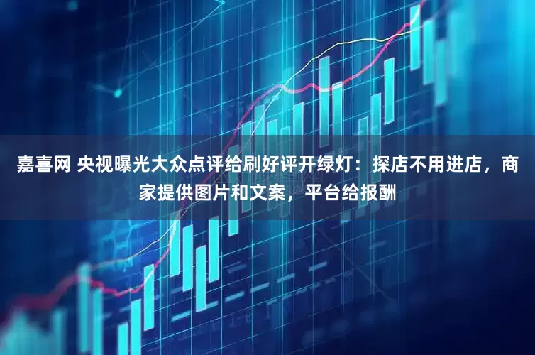 嘉喜网 央视曝光大众点评给刷好评开绿灯：探店不用进店，商家提供图片和文案，平台给报酬