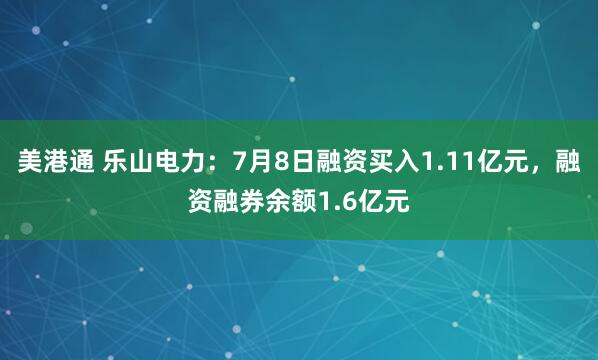 美港通 乐山电力：7月8日融资买入1.11亿元，融资融券余额1.6亿元