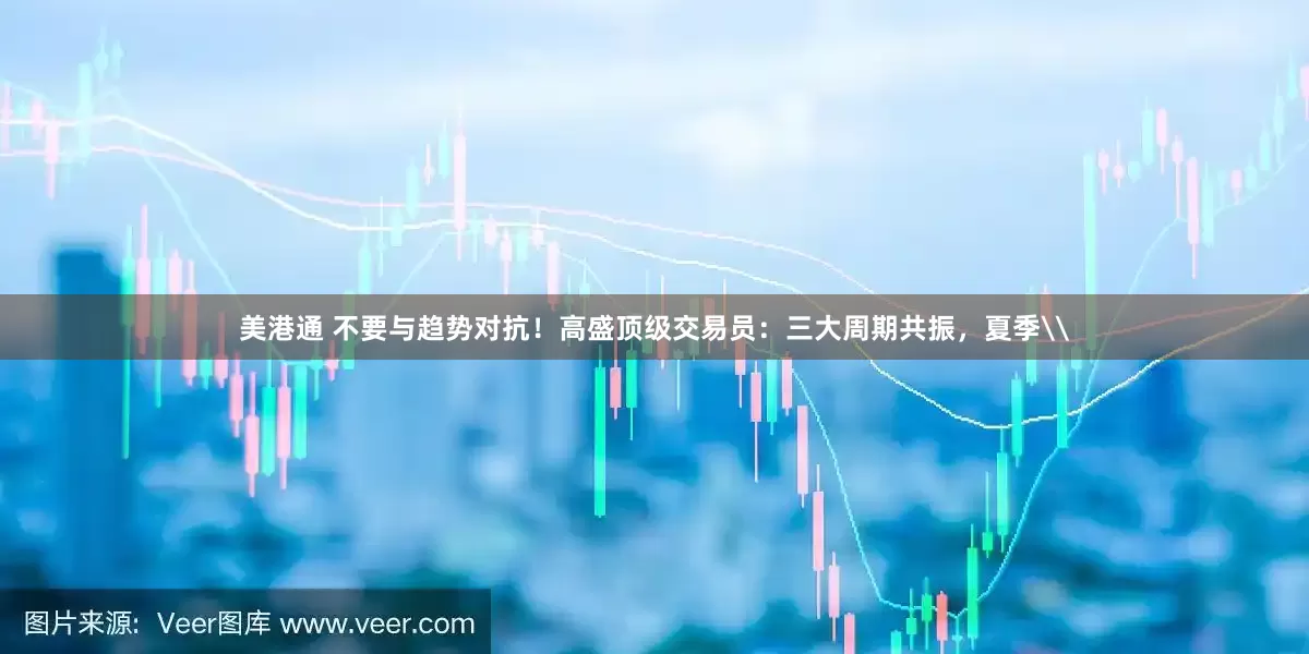 美港通 不要与趋势对抗！高盛顶级交易员：三大周期共振，夏季\
