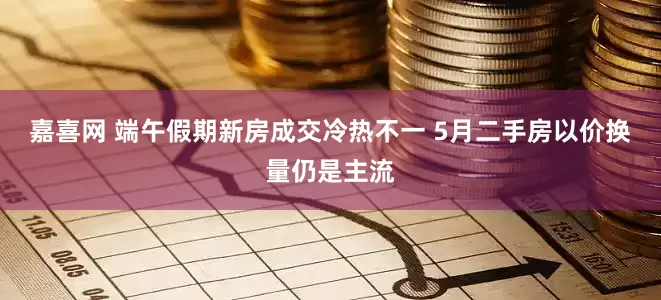 嘉喜网 端午假期新房成交冷热不一 5月二手房以价换量仍是主流