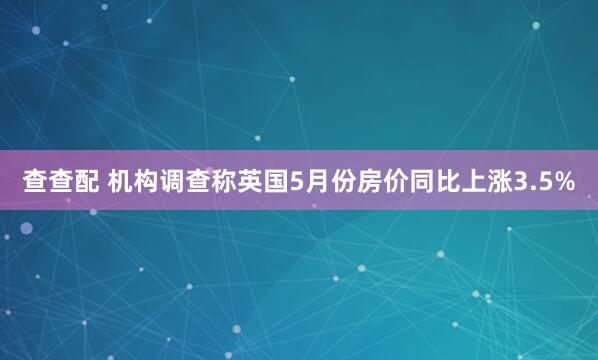 查查配 机构调查称英国5月份房价同比上涨3.5%