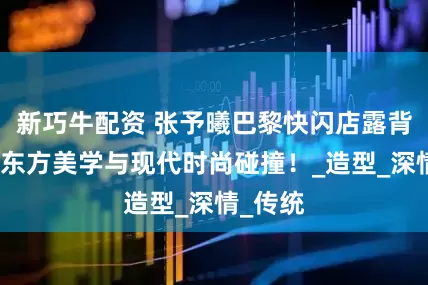 新巧牛配资 张予曦巴黎快闪店露背旗袍，东方美学与现代时尚碰撞！_造型_深情_传统