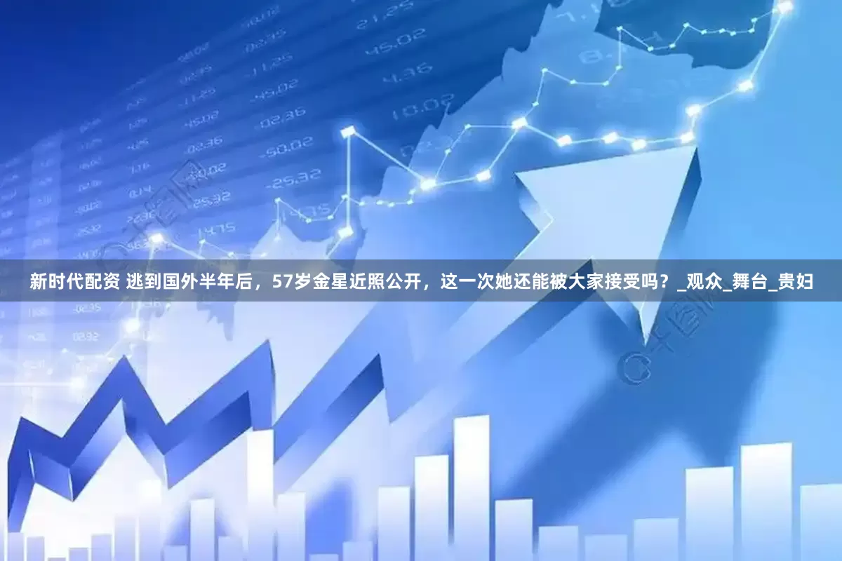 新时代配资 逃到国外半年后，57岁金星近照公开，这一次她还能被大家接受吗？_观众_舞台_贵妇