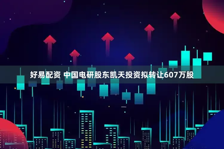 好易配资 中国电研股东凯天投资拟转让607万股