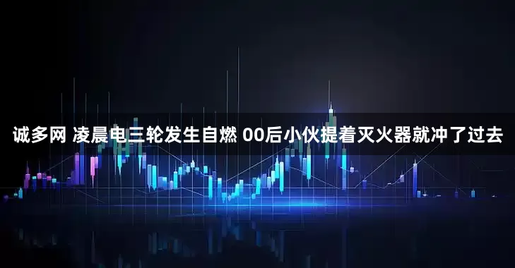诚多网 凌晨电三轮发生自燃 00后小伙提着灭火器就冲了过去
