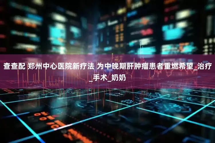 查查配 郑州中心医院新疗法 为中晚期肝肿瘤患者重燃希望_治疗_手术_奶奶