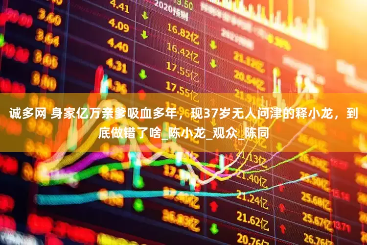 诚多网 身家亿万亲爹吸血多年，现37岁无人问津的释小龙，到底做错了啥_陈小龙_观众_陈同