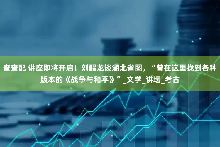 查查配 讲座即将开启！刘醒龙谈湖北省图，“曾在这里找到各种版本的《战争与和平》”_文学_讲坛_考古