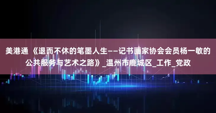 美港通 《退而不休的笔墨人生——记书画家协会会员杨一敏的公共服务与艺术之路》_温州市鹿城区_工作_党政