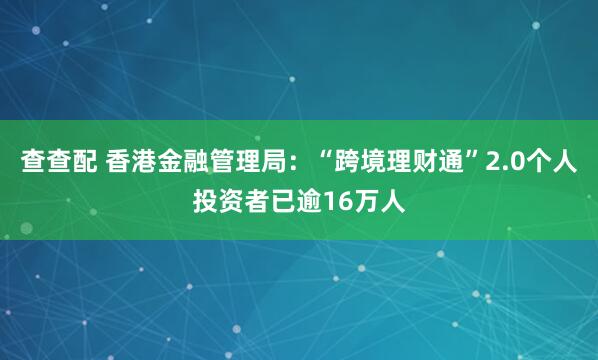 查查配 香港金融管理局：“跨境理财通”2.0个人投资者已逾16万人