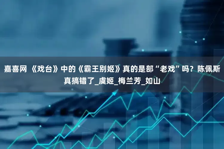 嘉喜网 《戏台》中的《霸王别姬》真的是部“老戏”吗？陈佩斯真搞错了_虞姬_梅兰芳_如山
