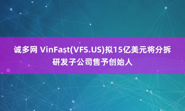 诚多网 VinFast(VFS.US)拟15亿美元将分拆研发子公司售予创始人