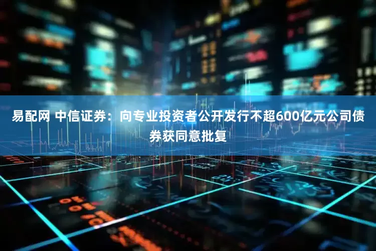 易配网 中信证券：向专业投资者公开发行不超600亿元公司债券获同意批复