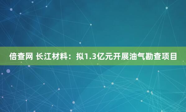 倍查网 长江材料：拟1.3亿元开展油气勘查项目