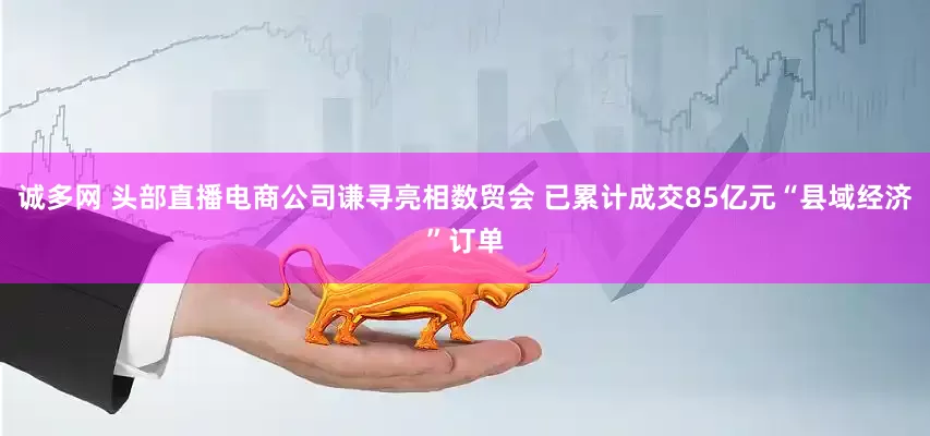 诚多网 头部直播电商公司谦寻亮相数贸会 已累计成交85亿元“县域经济”订单