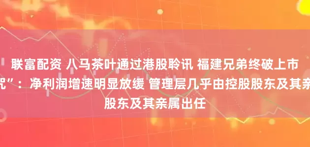 联富配资 八马茶叶通过港股聆讯 福建兄弟终破上市难“魔咒”：净利润增速明显放缓 管理层几乎由控股股东及其亲属出任