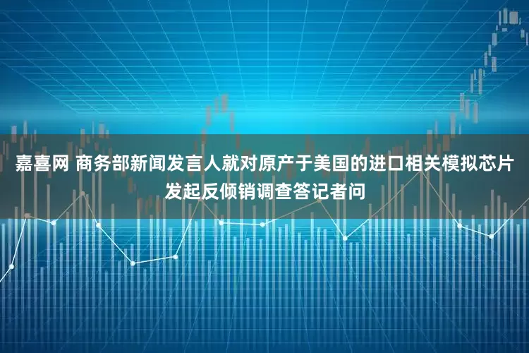 嘉喜网 商务部新闻发言人就对原产于美国的进口相关模拟芯片发起反倾销调查答记者问