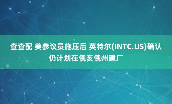查查配 美参议员施压后 英特尔(INTC.US)确认仍计划在俄亥俄州建厂