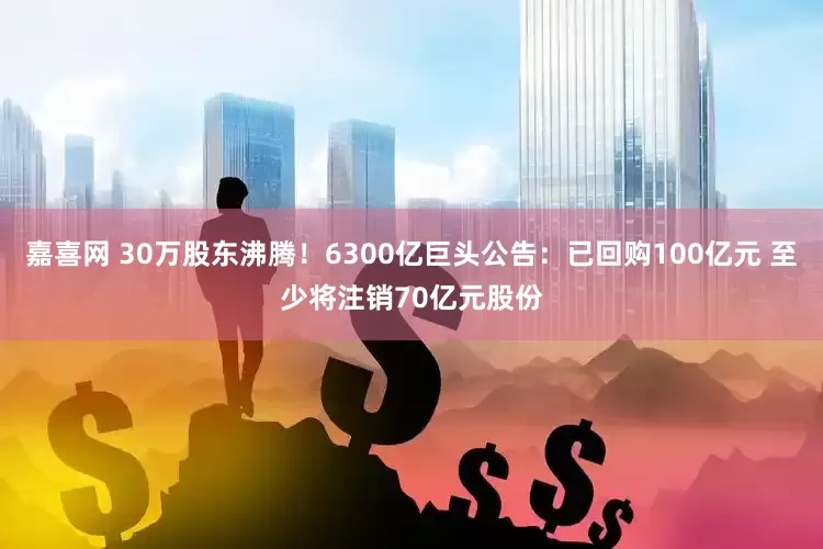 嘉喜网 30万股东沸腾！6300亿巨头公告：已回购100亿元 至少将注销70亿元股份