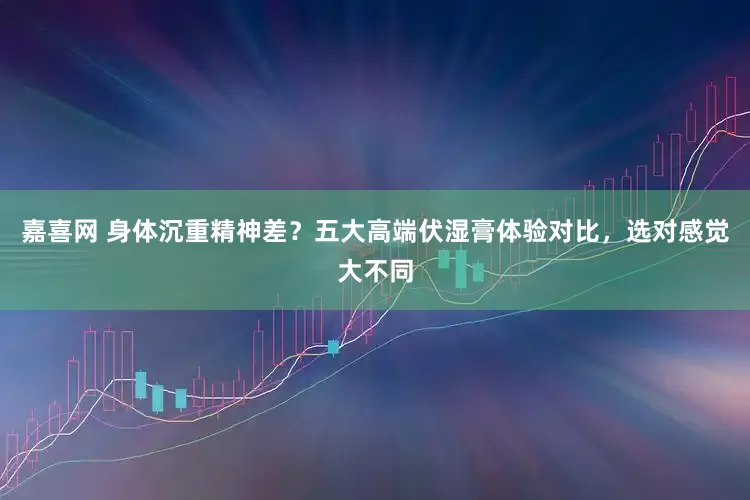嘉喜网 身体沉重精神差？五大高端伏湿膏体验对比，选对感觉大不同